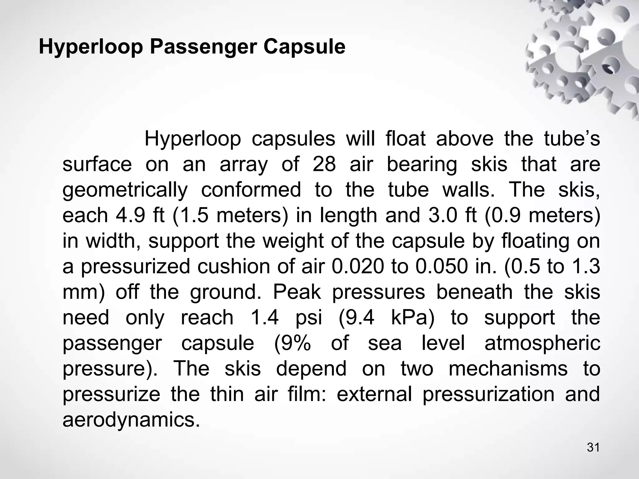Hyperloop Passenger Capsule
Hyperloop capsules will float above the tube’s
surface on an array of 28 air bearing skis that are
geometrically conformed to the tube walls. The skis,
each 4.9 ft (1.5 meters) in length and 3.0 ft (0.9 meters)
in width, support the weight of the capsule by floating on
a pressurized cushion of air 0.020 to 0.050 in. (0.5 to 1.3
mm) off the ground. Peak pressures beneath the skis
need only reach 1.4 psi (9.4 kPa) to support the
passenger capsule (9% of sea level atmospheric
pressure). The skis depend on two mechanisms to
pressurize the thin air film: external pressurization and
aerodynamics.
31
 