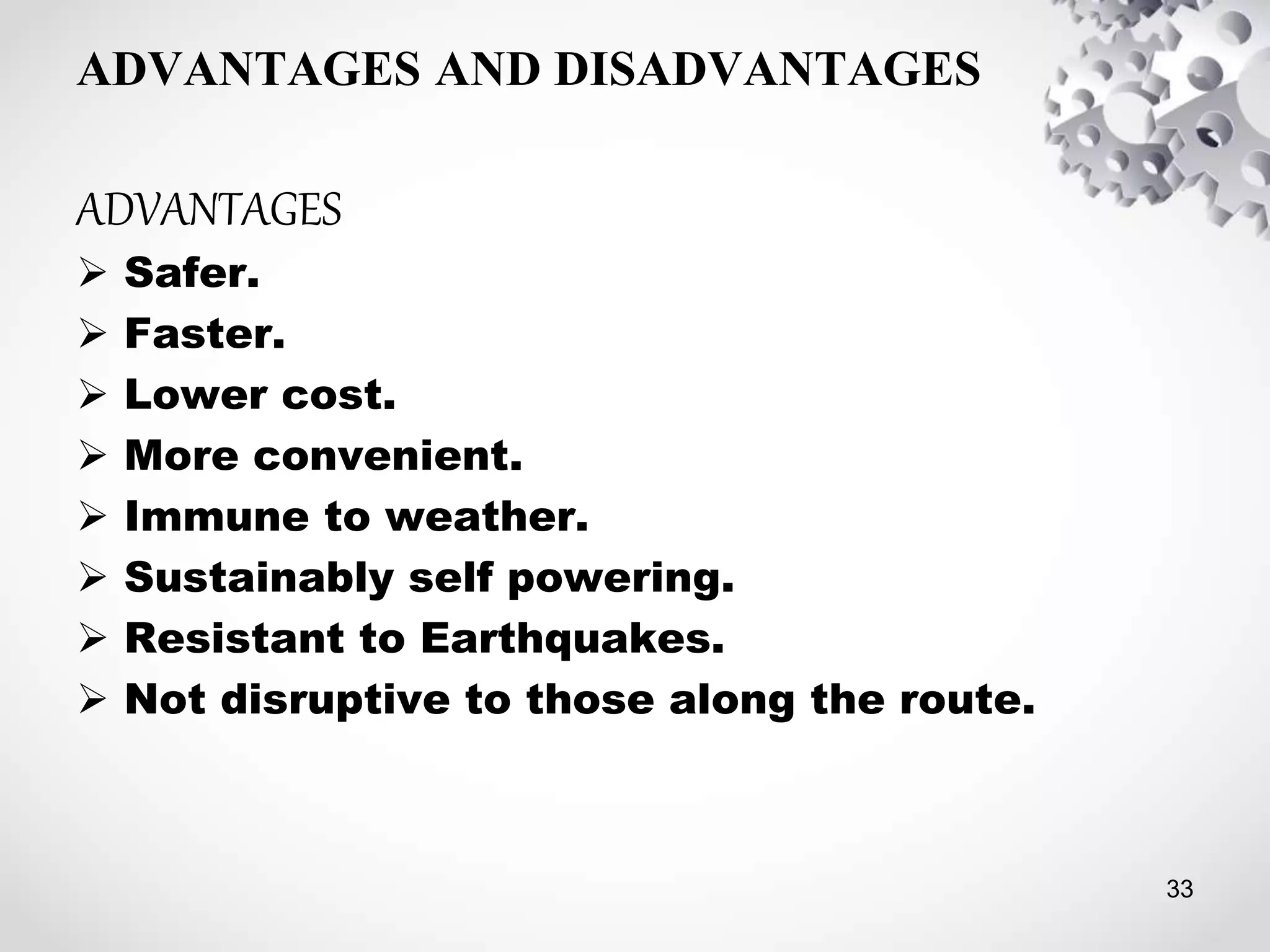 ADVANTAGES AND DISADVANTAGES
ADVANTAGES
 Safer.
 Faster.
 Lower cost.
 More convenient.
 Immune to weather.
 Sustainably self powering.
 Resistant to Earthquakes.
 Not disruptive to those along the route.
33
 