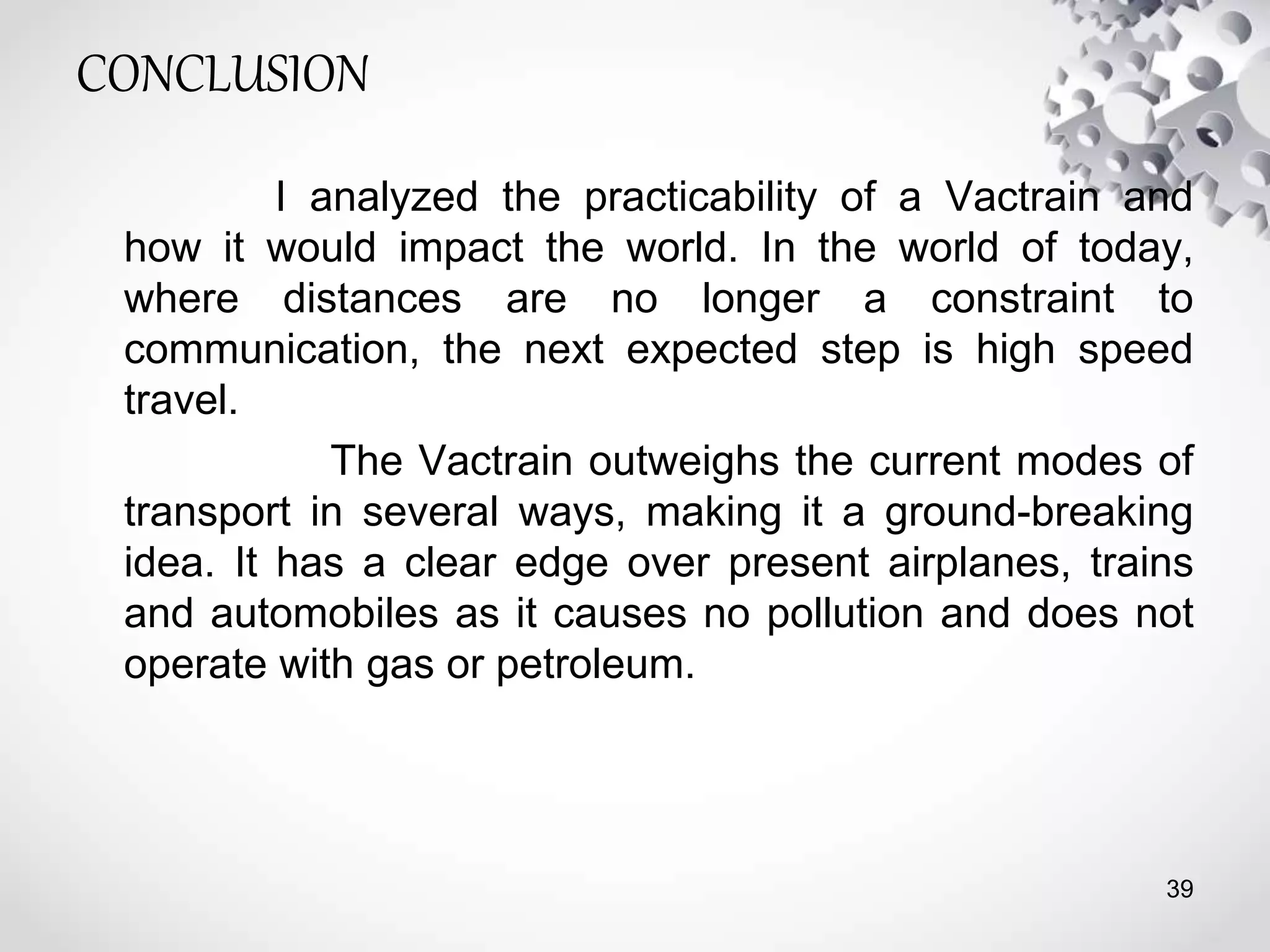 CONCLUSION
I analyzed the practicability of a Vactrain and
how it would impact the world. In the world of today,
where distances are no longer a constraint to
communication, the next expected step is high speed
travel.
The Vactrain outweighs the current modes of
transport in several ways, making it a ground-breaking
idea. It has a clear edge over present airplanes, trains
and automobiles as it causes no pollution and does not
operate with gas or petroleum.
39
 
