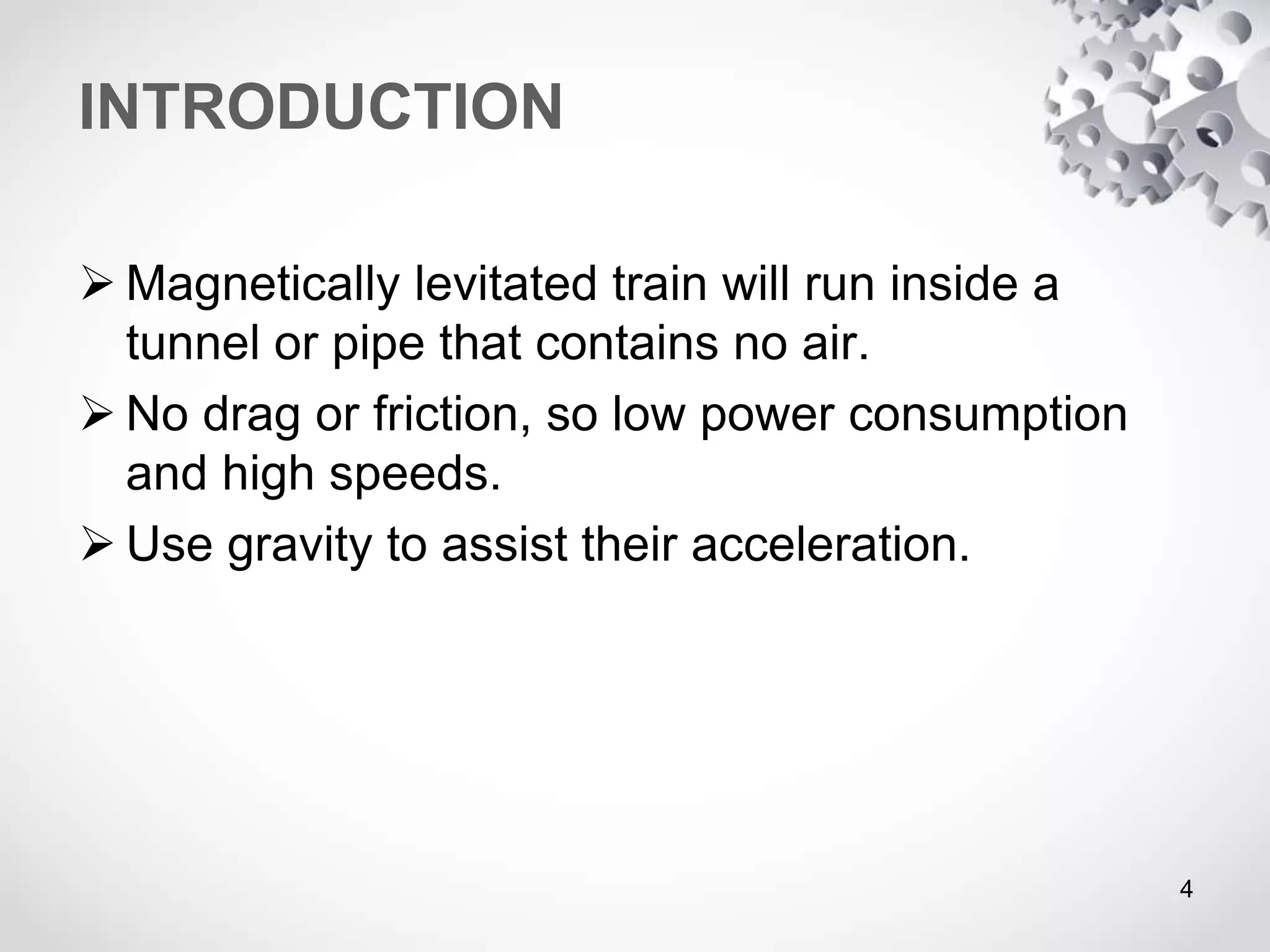 INTRODUCTION
 Magnetically levitated train will run inside a
tunnel or pipe that contains no air.
 No drag or friction, so low power consumption
and high speeds.
 Use gravity to assist their acceleration.
4
 