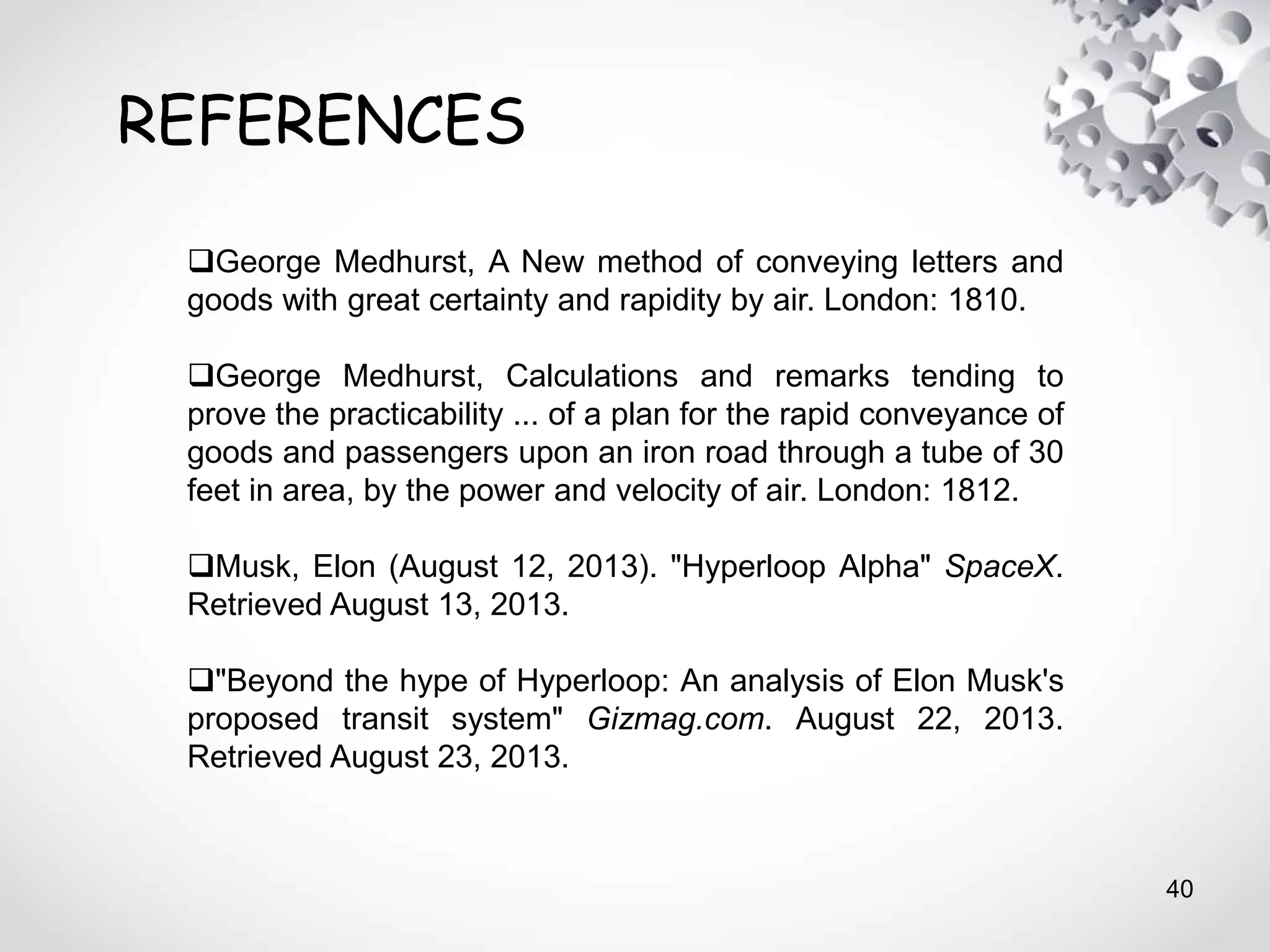 40
REFERENCES
George Medhurst, A New method of conveying letters and
goods with great certainty and rapidity by air. London: 1810.
George Medhurst, Calculations and remarks tending to
prove the practicability ... of a plan for the rapid conveyance of
goods and passengers upon an iron road through a tube of 30
feet in area, by the power and velocity of air. London: 1812.
Musk, Elon (August 12, 2013). "Hyperloop Alpha" SpaceX.
Retrieved August 13, 2013.
"Beyond the hype of Hyperloop: An analysis of Elon Musk's
proposed transit system" Gizmag.com. August 22, 2013.
Retrieved August 23, 2013.
 