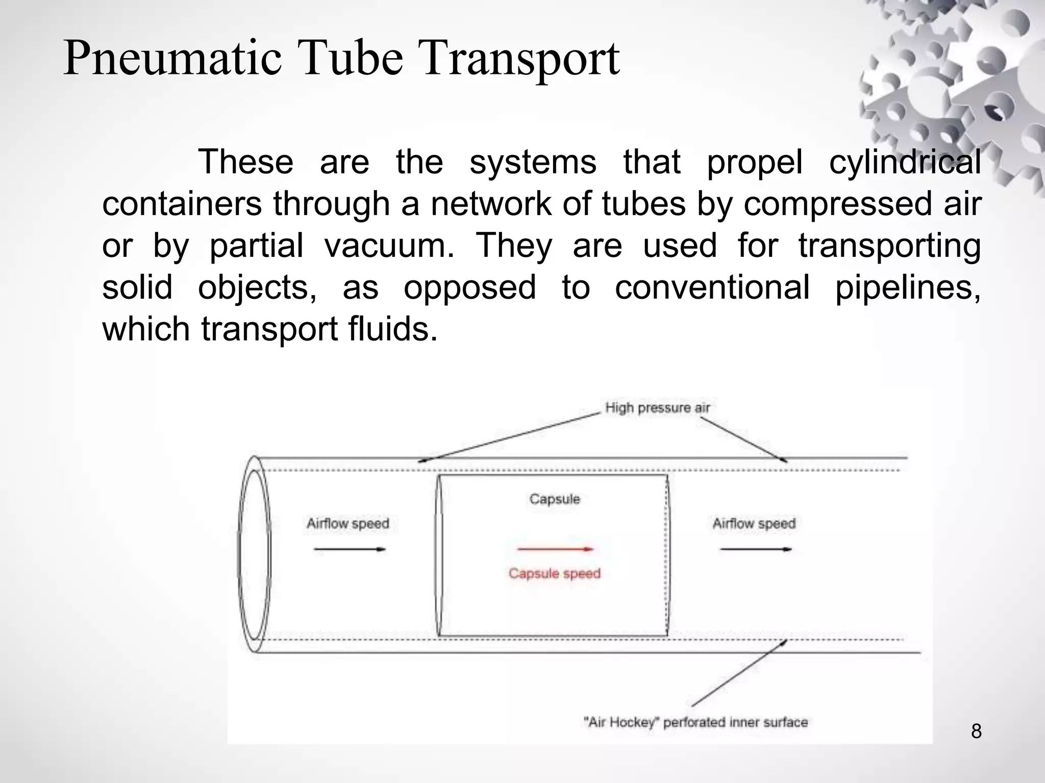 Pneumatic Tube Transport
These are the systems that propel cylindrical
containers through a network of tubes by compressed air
or by partial vacuum. They are used for transporting
solid objects, as opposed to conventional pipelines,
which transport fluids.
8
 