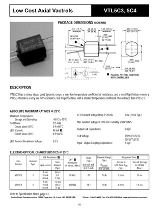 45
Low Cost Axial Vactrols VTL5C3, 5C4
PACKAGE DIMENSIONS INCH (MM)
PLASTIC POTTING CONTOUR
NOT CONTROLLED
DESCRIPTION
VTL5C3 has a steep slope, good dynamic range, a very low temperature coefficient of resistance, and a small light history memory.
VTL5C4 features a very low “on” resistance, fast response time, with a smaller temperature coefficient of resistance than VTL5C1.
ABSOLUTE MAXIMUM RATINGS @ 25°C
Maximum Temperatures
Storage and Operating: –40°C to 75°C
Cell Power: 175 mW
Derate above 30°C: 3.9 mW/°C
LED Current: 40 mA
Derate above 30°C: 0.9 mA/°C
LED Reverse Breakdown Voltage: 3.0 V
1
LED Forward Voltage Drop @ 20 mA: 2.0V (1.65V Typ.)
Min. Isolation Voltage @ 70% Rel. Humidity: 2500 VRMS
Output Cell Capacitance: 5.0 pF
Cell Voltage: 250V (VTL5C3),
50V (VTL5C4)
Input - Output Coupling Capacitance: 0.5 pF
ELECTRO-OPTICAL CHARCTERISTICS @ 25°C
Refer to Specification Notes, page 41.
Part
Number
Material
Type
ON Resistance
OFF
Resistance
@ 10 sec. (Min.)
Slope
(Typ.)
Dynamic Range
(Typ.)
Response Time
Input current
Dark
Adapted
(Typ.)
Turn-on to
63% Final RON
(Typ.)
Turn-off (Decay)
to 100 kΩ
(Max.)
VTL5C3 3
1 mA
10 mA
40 mA
30 kΩ
5 Ω
1.5 Ω
10 MΩ 20 75 db 2.5 ms 35 ms
VTL5C4 4
1 mA
10 mA
40 mA
1.2 kΩ
125 Ω
75 Ω
400 MΩ 18.7 72 db 6.0 ms 1.5 sec
2
3
R@ 0.5 mA
R@ 5 mA
-------------------------
RDARK
R@ 20 mA
------------------------
4
PerkinElmer Optoelectronics, 10900 Page Ave., St. Louis, MO 63132 USA Phone: 314-423-4900 Fax: 314-423-3956 Web: www.perkinelmer.com/opto
 