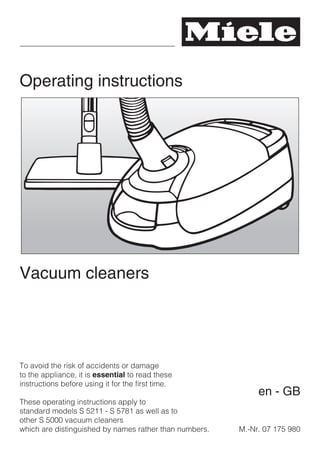 Operating instructions
Vacuum cleaners
To avoid the risk of accidents or damage
to the appliance, it is essential to read these
instructions before using it for the first time.
These operating instructions apply to
standard models S 5211 - S 5781 as well as to
other S 5000 vacuum cleaners
which are distinguished by names rather than numbers. M.-Nr. 07 175 980
en - GB
 