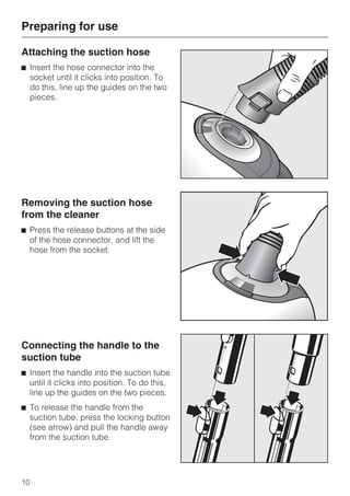 Attaching the suction hose
^ Insert the hose connector into the
socket until it clicks into position. To
do this, line up the guides on the two
pieces.
Removing the suction hose
from the cleaner
^ Press the release buttons at the side
of the hose connector, and lift the
hose from the socket.
Connecting the handle to the
suction tube
^ Insert the handle into the suction tube
until it clicks into position. To do this,
line up the guides on the two pieces.
^ To release the handle from the
suction tube, press the locking button
(see arrow) and pull the handle away
from the suction tube.
Preparing for use
10
 