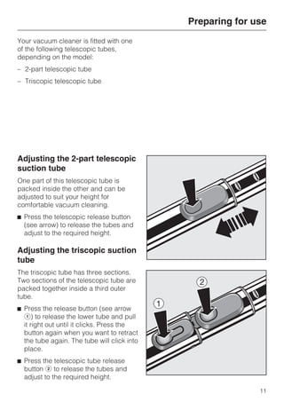 Your vacuum cleaner is fitted with one
of the following telescopic tubes,
depending on the model:
– 2-part telescopic tube
– Triscopic telescopic tube
Adjusting the 2-part telescopic
suction tube
One part of this telescopic tube is
packed inside the other and can be
adjusted to suit your height for
comfortable vacuum cleaning.
^ Press the telescopic release button
(see arrow) to release the tubes and
adjust to the required height.
Adjusting the triscopic suction
tube
The triscopic tube has three sections.
Two sections of the telescopic tube are
packed together inside a third outer
tube.
^ Press the release button (see arrow
a) to release the lower tube and pull
it right out until it clicks. Press the
button again when you want to retract
the tube again. The tube will click into
place.
^ Press the telescopic tube release
button b to release the tubes and
adjust to the required height.
Preparing for use
11
 