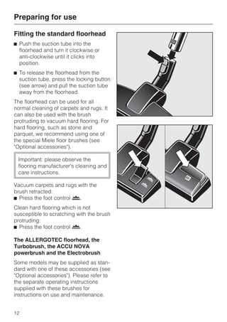 Fitting the standard floorhead
^ Push the suction tube into the
floorhead and turn it clockwise or
anti-clockwise until it clicks into
position.
^ To release the floorhead from the
suction tube, press the locking button
(see arrow) and pull the suction tube
away from the floorhead.
The floorhead can be used for all
normal cleaning of carpets and rugs. It
can also be used with the brush
protruding to vacuum hard flooring. For
hard flooring, such as stone and
parquet, we recommend using one of
the special Miele floor brushes (see
"Optional accessories").
Important: please observe the
flooring manufacturer's cleaning and
care instructions.
Vacuum carpets and rugs with the
brush retracted:
^ Press the foot control ö.
Clean hard flooring which is not
susceptible to scratching with the brush
protruding:
^ Press the foot control ä.
The ALLERGOTEC floorhead, the
Turbobrush, the ACCU NOVA
powerbrush and the Electrobrush
Some models may be supplied as stan-
dard with one of these accessories (see
"Optional accessories"). Please refer to
the separate operating instructions
supplied with these brushes for
instructions on use and maintenance.
Preparing for use
12
 