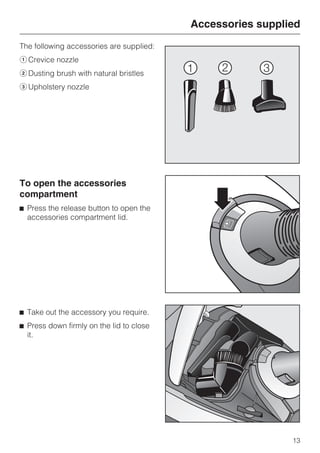 The following accessories are supplied:
aCrevice nozzle
bDusting brush with natural bristles
cUpholstery nozzle
To open the accessories
compartment
^ Press the release button to open the
accessories compartment lid.
^ Take out the accessory you require.
^ Press down firmly on the lid to close
it.
Accessories supplied
13
 