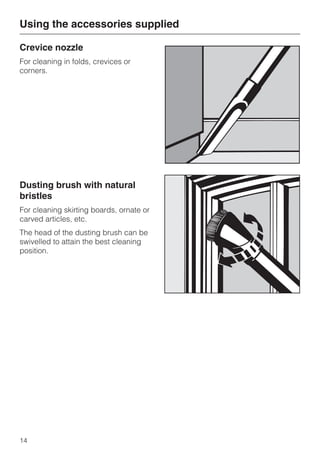 Crevice nozzle
For cleaning in folds, crevices or
corners.
Dusting brush with natural
bristles
For cleaning skirting boards, ornate or
carved articles, etc.
The head of the dusting brush can be
swivelled to attain the best cleaning
position.
Using the accessories supplied
14
 