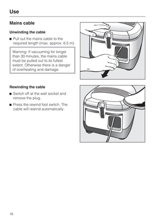 Mains cable
Unwinding the cable
^ Pull out the mains cable to the
required length (max. approx. 6.5 m).
Warning: If vacuuming for longer
than 30 minutes, the mains cable
must be pulled out to its fullest
extent. Otherwise there is a danger
of overheating and damage.
Rewinding the cable
^ Switch off at the wall socket and
remove the plug.
^ Press the rewind foot switch. The
cable will rewind automatically.
Use
16
 