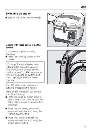 Switching on and off
^ Step on the On/Off foot control s.
Models with radio controls on the
handle
To pause the appliance during
operation:
^ Press the stand-by button on the
handle.
Warning: The stand-by button is
designed to pause the vacuum
cleaner for short periods of time
whilst vacuuming. After vacuuming,
the device has to be switched off
and unplugged from the mains
supply.
The LED will indicate each time a
button is pressed on the handle.
At the end of the pause, you can do
one of the following:
^ Press the stand-by button again to
switch the vacuum cleaner back on
at the setting you were using before
pausing it.
^ Press the + button to switch the
vacuum cleaner back on using the
highest power setting.
^ Press the - button to switch the
vacuum cleaner back on using the
lowest power setting.
Use
17
 