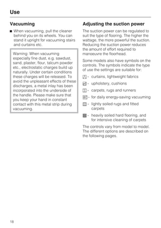 Vacuuming
^ When vacuuming, pull the cleaner
behind you on its wheels. You can
stand it upright for vacuuming stairs
and curtains etc.
Warning: When vacuuming
especially fine dust, e.g. sawdust,
sand, plaster, flour, talcum powder
etc., electrostatic charges build up
naturally. Under certain conditions
these charges will be released. To
avoid the unpleasant effects of these
discharges, a metal inlay has been
incorporated into the underside of
the handle. Please make sure that
you keep your hand in constant
contact with this metal strip during
vacuuming.
Adjusting the suction power
The suction power can be regulated to
suit the type of flooring. The higher the
wattage, the more powerful the suction.
Reducing the suction power reduces
the amount of effort required to
manoeuvre the floorhead.
Some models also have symbols on the
controls. The symbols indicate the type
of use the settings are suitable for:
a - curtains, lightweight fabrics
b - upholstery, cushions
c - carpets, rugs and runners
( - for daily energy-saving vacuuming
e - lightly soiled rugs and fitted
carpets
f - heavily soiled hard flooring, and
for intensive cleaning of carpets
The controls vary from model to model.
The different options are described on
the following pages.
Use
18
 