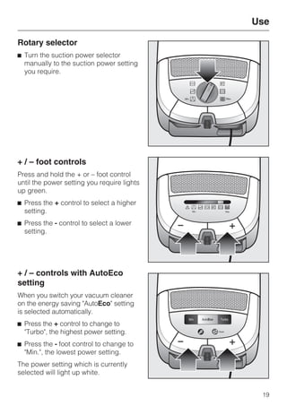 Rotary selector
^ Turn the suction power selector
manually to the suction power setting
you require.
+ / – foot controls
Press and hold the + or – foot control
until the power setting you require lights
up green.
^ Press the + control to select a higher
setting.
^ Press the - control to select a lower
setting.
+ / – controls with AutoEco
setting
When you switch your vacuum cleaner
on the energy saving "AutoEco" setting
is selected automatically.
^ Press the + control to change to
"Turbo", the highest power setting.
^ Press the - foot control to change to
"Min.", the lowest power setting.
The power setting which is currently
selected will light up white.
Use
19
 