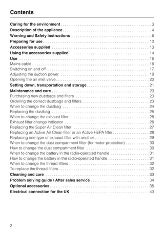 Caring for the environment
Description of the appliance
Warning and Safety instructions
Preparing for use
Accessories supplied
Using the accessories supplied
Use
Mains cable . . . . . . . . . . . . . . . . . . . . . . . . . . . . . . . . . . . . . . . . . . . . . . . . . . . . . . 16
Switching on and off . . . . . . . . . . . . . . . . . . . . . . . . . . . . . . . . . . . . . . . . . . . . . . . 17
Adjusting the suction power . . . . . . . . . . . . . . . . . . . . . . . . . . . . . . . . . . . . . . . . . 18
Opening the air inlet valve . . . . . . . . . . . . . . . . . . . . . . . . . . . . . . . . . . . . . . . . . . . 20
Setting down, transportation and storage
Maintenance and care
Purchasing new dustbags and filters . . . . . . . . . . . . . . . . . . . . . . . . . . . . . . . . . . 23
Ordering the correct dustbags and filters . . . . . . . . . . . . . . . . . . . . . . . . . . . . . . . 23
When to change the dustbag . . . . . . . . . . . . . . . . . . . . . . . . . . . . . . . . . . . . . . . . 24
Replacing the dustbag . . . . . . . . . . . . . . . . . . . . . . . . . . . . . . . . . . . . . . . . . . . . . 25
When to change the exhaust filter . . . . . . . . . . . . . . . . . . . . . . . . . . . . . . . . . . . . . 26
Exhaust filter change indicator . . . . . . . . . . . . . . . . . . . . . . . . . . . . . . . . . . . . . . . 26
Replacing the Super Air Clean filter . . . . . . . . . . . . . . . . . . . . . . . . . . . . . . . . . . . 27
Replacing an Active Air Clean filter or an Active HEPA filter. . . . . . . . . . . . . . . . . 28
Replacing one type of exhaust filter with another . . . . . . . . . . . . . . . . . . . . . . . . . 29
When to change the dust compartment filter (for motor protection) . . . . . . . . . . . 30
How to change the dust compartment filter . . . . . . . . . . . . . . . . . . . . . . . . . . . . . 30
When to change the battery in the radio-operated handle . . . . . . . . . . . . . . . . . . 31
How to change the battery in the radio-operated handle . . . . . . . . . . . . . . . . . . . 31
When to change the thread lifters . . . . . . . . . . . . . . . . . . . . . . . . . . . . . . . . . . . . . 32
To replace the thread lifters. . . . . . . . . . . . . . . . . . . . . . . . . . . . . . . . . . . . . . . . . . 32
Cleaning and care
Problem solving guide / After sales service
Optional accessories
Electrical connection for the UK
Contents
2
 
