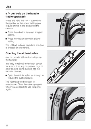 + / - controls on the handle
(radio-operated)
Press and hold the + or – button until
the symbol for the power setting you
require shows in the display on the
cleaner.
^ Press the + button to select a higher
setting.
^ Press the - button to select a lower
setting.
The LED will indicate each time a button
is pressed on the handle.
Opening the air inlet valve
(not on models with radio-controls on
the handle)
It is easy to reduce the suction power
for a short time, e.g. to prevent rugs or
other objects being sucked into the
vacuum cleaner.
^ Open the air inlet valve far enough to
reduce the suction power.
The floorhead will be easier to
manoeuvre. Close the valve up again
when you are ready to use full power
again.
Use
20
 