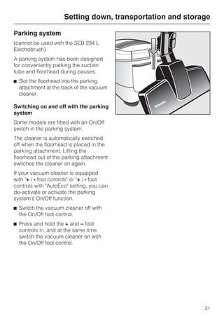 Parking system
(cannot be used with the SEB 234 L
Electrobrush)
A parking system has been designed
for conveniently parking the suction
tube and floorhead during pauses.
^ Slot the floorhead into the parking
attachment at the back of the vacuum
cleaner.
Switching on and off with the parking
system
Some models are fitted with an On/Off
switch in the parking system.
The cleaner is automatically switched
off when the floorhead is placed in the
parking attachment. Lifting the
floorhead out of the parking attachment
switches the cleaner on again.
If your vacuum cleaner is equipped
with "+ / - foot controls" or "+ / - foot
controls with "AutoEco" setting, you can
de-activate or activate the parking
system's On/Off function.
^ Switch the vacuum cleaner off with
the On/Off foot control.
^ Press and hold the + and – foot
controls in, and at the same time
switch the vacuum cleaner on with
the On/Off foot control.
Setting down, transportation and storage
21
 