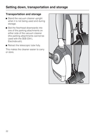 Transportation and storage
^ Stand the vacuum cleaner upright
when it is not being used and during
storage.
^ Slot the floorhead downwards into
one of the parking attachments on
either side of the vacuum cleaner
(the parking attachments cannot be
used with the SEB 234 L
Electrobrush).
^ Retract the telescopic tube fully.
This makes the cleaner easier to carry
or store.
Setting down, transportation and storage
22
 