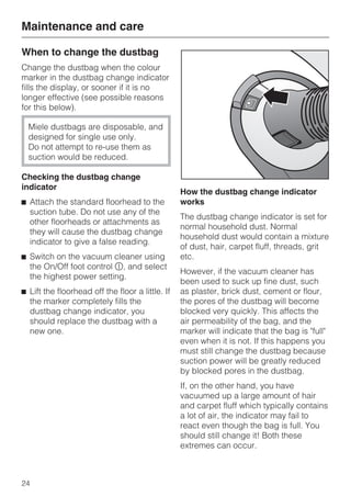 When to change the dustbag
Change the dustbag when the colour
marker in the dustbag change indicator
fills the display, or sooner if it is no
longer effective (see possible reasons
for this below).
Miele dustbags are disposable, and
designed for single use only.
Do not attempt to re-use them as
suction would be reduced.
Checking the dustbag change
indicator
^ Attach the standard floorhead to the
suction tube. Do not use any of the
other floorheads or attachments as
they will cause the dustbag change
indicator to give a false reading.
^ Switch on the vacuum cleaner using
the On/Off foot control s, and select
the highest power setting.
^ Lift the floorhead off the floor a little. If
the marker completely fills the
dustbag change indicator, you
should replace the dustbag with a
new one.
How the dustbag change indicator
works
The dustbag change indicator is set for
normal household dust. Normal
household dust would contain a mixture
of dust, hair, carpet fluff, threads, grit
etc.
However, if the vacuum cleaner has
been used to suck up fine dust, such
as plaster, brick dust, cement or flour,
the pores of the dustbag will become
blocked very quickly. This affects the
air permeability of the bag, and the
marker will indicate that the bag is "full"
even when it is not. If this happens you
must still change the dustbag because
suction power will be greatly reduced
by blocked pores in the dustbag.
If, on the other hand, you have
vacuumed up a large amount of hair
and carpet fluff which typically contains
a lot of air, the indicator may fail to
react even though the bag is full. You
should still change it! Both these
extremes can occur.
Maintenance and care
24
 