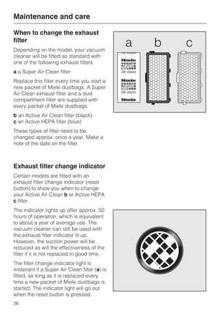 When to change the exhaust
filter
Depending on the model, your vacuum
cleaner will be fitted as standard with
one of the following exhaust filters:
a a Super Air Clean filter
Replace this filter every time you start a
new packet of Miele dustbags. A Super
Air Clean exhaust filter and a dust
compartment filter are supplied with
every packet of Miele dustbags.
b an Active Air Clean filter (black)
c an Active HEPA filter (blue)
These types of filter need to be
changed approx. once a year. Make a
note of the date on the filter.
Exhaust filter change indicator
Certain models are fitted with an
exhaust filter change indicator (reset
button) to show you when to change
your Active Air Clean b or Active HEPA
c filter.
The indicator lights up after approx. 50
hours of operation, which is equivalent
to about a year of average use. The
vacuum cleaner can still be used with
the exhaust filter indicator lit up.
However, the suction power will be
reduced as will the effectiveness of the
filter if it is not replaced in good time.
The filter change indicator light is
irrelevant if a Super Air Clean filter (a) is
fitted, as long as it is replaced every
time a new packet of Miele dustbags is
started. The indicator light will go out
when the reset button is pressed.
Maintenance and care
26
 