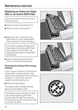 Replacing an Active Air Clean
filter or an Active HEPA filter
Do not use more than one exhaust
filter at a time.
^ Open the dust compartment lid.
^ Raise the filter and remove it.
^ Replace it with a new Active Air
Clean filter or a new Active HEPA
filter and plress it down into place.
If you wish to replace the Active Air
Clean filter or the Active HEPA filter
with a Super Air Clean filter, see
"Replacing one type of exhaust filter
with another".
^ Close the dust compartment lid
firmly. It should click into place.
Re-setting the exhaust filter change
indicator
If your vacuum cleaner is fitted with an
exhaust filter change indicator, this
needs to be re-set each time the filter is
replaced. To do this the vacuum
cleaner must be switched on.
^ Press the reset button.
The exhaust filter change indicator
goes out and resets to zero.
The filter change indicator can only
be reset by pressing the reset
button after the light has come on.
Pressing the button at any other time
will have no effect.
Maintenance and care
28
 