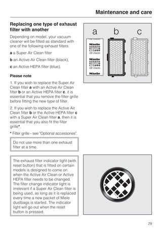 Replacing one type of exhaust
filter with another
Depending on model, your vacuum
cleaner will be fitted as standard with
one of the following exhaust filters:
a a Super Air Clean filter
b an Active Air Clean filter (black),
c an Active HEPA filter (blue).
Please note
1. If you wish to replace the Super Air
Clean filter a with an Active Air Clean
filter b or an Active HEPA filter c, it is
essential that you remove the filter grille
before fitting the new type of filter.
2. If you wish to replace the Active Air
Clean filter b or the Active HEPA filter c
with a Super Air Clean filter a, then it is
essential that you also fit the filter
grille*.
* Filter grille - see "Optional accessories".
Do not use more than one exhaust
filter at a time.
The exhaust filter indicator light (with
reset button) that is fitted on certain
models is designed to come on
when the Active Air Clean or Active
HEPA filter needs to be changed.
The filter change indicator light is
irrelevant if a Super Air Clean filter is
being used, as long as it is replaced
every time a new packet of Miele
dustbags is started. The indicator
light will go out when the reset
button is pressed.
Maintenance and care
29
 