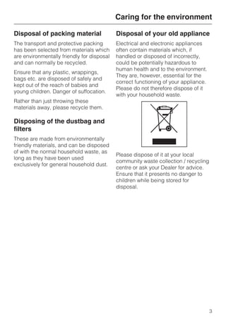 Disposal of packing material
The transport and protective packing
has been selected from materials which
are environmentally friendly for disposal
and can normally be recycled.
Ensure that any plastic, wrappings,
bags etc. are disposed of safely and
kept out of the reach of babies and
young children. Danger of suffocation.
Rather than just throwing these
materials away, please recycle them.
Disposing of the dustbag and
filters
These are made from environmentally
friendly materials, and can be disposed
of with the normal household waste, as
long as they have been used
exclusively for general household dust.
Disposal of your old appliance
Electrical and electronic appliances
often contain materials which, if
handled or disposed of incorrectly,
could be potentially hazardous to
human health and to the environment.
They are, however, essential for the
correct functioning of your appliance.
Please do not therefore dispose of it
with your household waste.
Please dispose of it at your local
community waste collection / recycling
centre or ask your Dealer for advice.
Ensure that it presents no danger to
children while being stored for
disposal.
Caring for the environment
3
 
