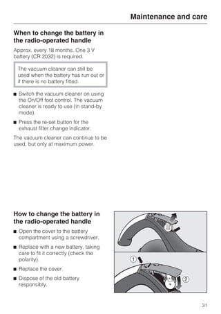 When to change the battery in
the radio-operated handle
Approx. every 18 months. One 3 V
battery (CR 2032) is required.
The vacuum cleaner can still be
used when the battery has run out or
if there is no battery fitted.
^ Switch the vacuum cleaner on using
the On/Off foot control. The vacuum
cleaner is ready to use (in stand-by
mode).
^ Press the re-set button for the
exhaust filter change indicator.
The vacuum cleaner can continue to be
used, but only at maximum power.
How to change the battery in
the radio-operated handle
^ Open the cover to the battery
compartment using a screwdriver.
^ Replace with a new battery, taking
care to fit it correctly (check the
polarity).
^ Replace the cover.
^ Dispose of the old battery
responsibly.
Maintenance and care
31
 