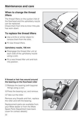 When to change the thread
lifters
The thread lifters on the suction inlet of
the floorhead and the upholstery nozzle
can be replaced.
Check them from time to time if the pile
has worn down.
To replace the thread lifters
^ Use a knife or similar object to
remove them from the slots.
^ Fit new thread lifters.
Upholstery nozzle, 190 mm
^ Disengage the thread lifter unit at
each side of the upholstery nozzle
using a coin.
^ Fit a new thread lifter unit and lock
into position.
If thread or hair has wound around
the bearing on the floorhead roller
aRelease the bearing (with bayonet
fitting) using a coin.
bPress the bearing out, and remove.
cTake out the roller.
Remove any threads and hair, replace
the roller and refit the bearing.
Replacement parts are available from
your Miele dealer or from the Miele
Spare Parts Department (see back
cover for contact details).
Maintenance and care
32
 