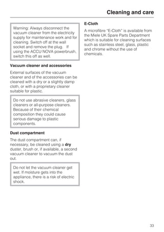 Warning: Always disconnect the
vacuum cleaner from the electricity
supply for maintenance work and for
cleaning. Switch off at the wall
socket and remove the plug. If
using the ACCU NOVA powerbrush,
switch this off as well.
Vacuum cleaner and accessories
External surfaces of the vacuum
cleaner and of the accessories can be
cleaned with a dry or a slightly damp
cloth, or with a proprietary cleaner
suitable for plastic.
Do not use abrasive cleaners, glass
cleaners or all-purpose cleaners.
Because of their chemical
composition they could cause
serious damage to plastic
components.
Dust compartment
The dust compartment can, if
necessary, be cleaned using a dry
duster, brush or, if available, a second
vacuum cleaner to vacuum the dust
out.
Do not let the vacuum cleaner get
wet. If moisture gets into the
appliance, there is a risk of electric
shock.
E-Cloth
A microfibre “E-Cloth” is available from
the Miele UK Spare Parts Department
which is suitable for cleaning surfaces
such as stainless steel, glass, plastic
and chrome without the use of
chemicals.
Cleaning and care
33
 