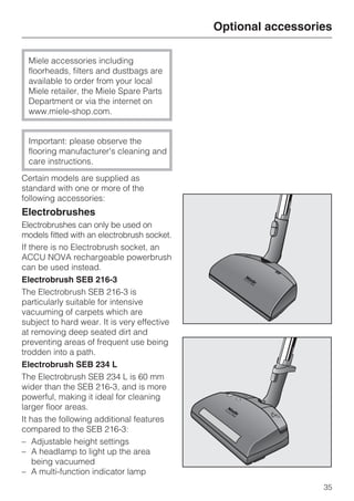 Miele accessories including
floorheads, filters and dustbags are
available to order from your local
Miele retailer, the Miele Spare Parts
Department or via the internet on
www.miele-shop.com.
Important: please observe the
flooring manufacturer's cleaning and
care instructions.
Certain models are supplied as
standard with one or more of the
following accessories:
Electrobrushes
Electrobrushes can only be used on
models fitted with an electrobrush socket.
If there is no Electrobrush socket, an
ACCU NOVA rechargeable powerbrush
can be used instead.
Electrobrush SEB 216-3
The Electrobrush SEB 216-3 is
particularly suitable for intensive
vacuuming of carpets which are
subject to hard wear. It is very effective
at removing deep seated dirt and
preventing areas of frequent use being
trodden into a path.
Electrobrush SEB 234 L
The Electrobrush SEB 234 L is 60 mm
wider than the SEB 216-3, and is more
powerful, making it ideal for cleaning
larger floor areas.
It has the following additional features
compared to the SEB 216-3:
– Adjustable height settings
– A headlamp to light up the area
being vacuumed
– A multi-function indicator lamp
Optional accessories
35
 