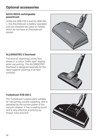 ACCU NOVA rechargeable
powerbrush
Unlike the SEB 216-3 and the SEB 234
L, this Electrobrush is battery operated,
and can therefore be used on models
which do not have an Electrobrush
socket.
ALLERGOTEC 3 floorhead
The level of cleanliness of the floor
shows in a colour "traffic light" display
when vacuuming. The ALLERGOTEC
floorhead is designed specially for the
daily hygienic cleaning of all floor
surfaces.
Turbobrush STB 205-3
The Turbobrush is particularly suitable
for vacuuming cut-pile carpeting, and is
operated by the suction power of the
vacuum cleaner. It has a rotating brush
and is very effective at picking up
thread, hairs and fluff.
Optional accessories
36
 