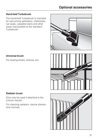 Hand-held Turbobrush
The hand-held Turbobrush is intended
for vacuuming upholstery, mattresses,
car seats, carpeted stairs and other
areas inaccessible to the standard
Turbobrush.
Universal brush
For dusting books, shelves, etc.
Radiator brush
(Can only be used if attached to the
crevice nozzle).
For cleaning radiators, narrow shelves
and crevices.
Optional accessories
37
 
