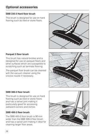 SBB 235-3 Hard floor brush
This brush is designed for use on hard
flooring such as tiled or stone floors.
Parquet 3 floor brush
This brush has natural bristles and is
designed for use on parquet floors and
other surfaces which are susceptible to
scratching such as laminate flooring.
The parquet floor brush can be cleaned
with the vacuum cleaner using the
crevice nozzle if necessary.
SBB 300-3 floor brush
This brush is designed for use on hard
flooring such as tiled or stone floors
and has a swivel joint making it
particularly good for accessing
awkward corners and niches.
SBB 400-3 floor brush
The SBB 400-3 floor brush is 90 mm
wider than the SBB 300-3 floor brush
and has a swivel joint making it ideal for
cleaning larger floor areas.
Optional accessories
38
 