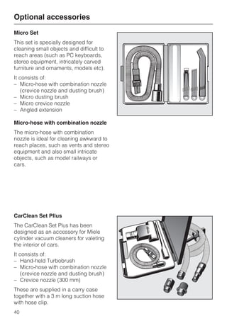 Micro Set
This set is specially designed for
cleaning small objects and difficult to
reach areas (such as PC keyboards,
stereo equipment, intricately carved
furniture and ornaments, models etc).
It consists of:
– Micro-hose with combination nozzle
(crevice nozzle and dusting brush)
– Micro dusting brush
– Micro crevice nozzle
– Angled extension
Micro-hose with combination nozzle
The micro-hose with combination
nozzle is ideal for cleaning awkward to
reach places, such as vents and stereo
equipment and also small intricate
objects, such as model railways or
cars.
CarClean Set Pllus
The CarClean Set Plus has been
designed as an accessory for Miele
cylinder vacuum cleaners for valeting
the interior of cars.
It consists of:
– Hand-held Turbobrush
– Micro-hose with combination nozzle
(crevice nozzle and dusting brush)
– Crevice nozzle (300 mm)
These are supplied in a carry case
together with a 3 m long suction hose
with hose clip.
Optional accessories
40
 