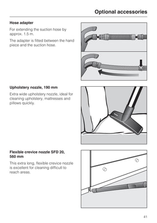 Hose adapter
For extending the suction hose by
approx. 1.5 m.
The adapter is fitted between the hand
piece and the suction hose.
Upholstery nozzle, 190 mm
Extra wide upholstery nozzle, ideal for
cleaning upholstery, mattresses and
pillows quickly.
Flexible crevice nozzle SFD 20,
560 mm
This extra long, flexible crevice nozzle
is excellent for cleaning difficutl to
reach areas.
Optional accessories
41
 