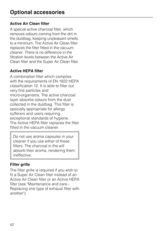 Active Air Clean filter
A special active charcoal filter, which
removes odours coming from the dirt in
the dustbag, keeping unpleasant smells
to a minimum. The Active Air Clean filter
replaces the filter fitted in the vacuum
cleaner. There is no difference in the
filtration levels between the Active Air
Clean filter and the Super Air Clean filter.
Active HEPA filter
A combination filter which complies
with the requirements of EN 1822 HEPA
classification 12. It is able to filter out
very fine particles and
micro-organisms. The active charcoal
layer absorbs odours from the dust
collected in the dustbag. This filter is
specially appropriate for allergy
sufferers and users requiring
exceptional standards of hygiene.
The Active HEPA filter replaces the filter
fitted in the vacuum cleaner.
Do not use aroma capsules in your
cleaner if you use either of these
filters. The charcoal in the will
absorb their aroma, rendering them
ineffective.
Filter grille
The filter grille is required if you wish to
fit a Super Air Clean filter instead of an
Active Air Clean filter or an Active HEPA
filter (see "Maintenance and care -
Replacing one type of exhaust filter with
another").
Optional accessories
42
 