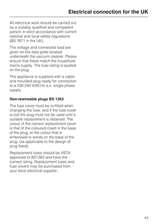 All electrical work should be carried out
by a suitably qualified and competent
person in strict accordance with current
national and local safety regulations
(BS 7671 in the UK).
The voltage and connected load are
given on the data plate located
underneath the vacuum cleaner. Please
ensure that these match the household
mains supply. The fuse rating is quoted
on the plug.
The appliance is supplied with a cable
and moulded plug ready for connection
to a 230-240 V/50 Hz a.c. single phase
supply.
Non-rewireable plugs BS 1363
The fuse cover must be re-fitted when
changing the fuse, and if the fuse cover
is lost the plug must not be used until a
suitable replacement is obtained. The
colour of the correct replacement cover
is that of the coloured insert in the base
of the plug, or the colour that is
embossed in words on the base of the
plug, (as applicable to the design of
plug fitted).
Replacement fuses should be ASTA
approved to BS1362 and have the
correct rating. Replacement fuses and
fuse covers may be purchased from
your local electrical supplier.
Electrical connection for the UK
43
 