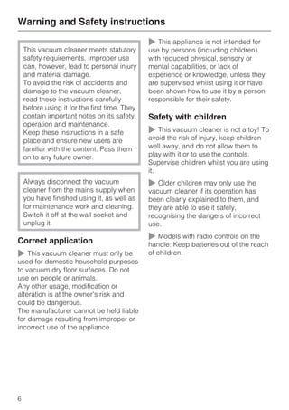 This vacuum cleaner meets statutory
safety requirements. Improper use
can, however, lead to personal injury
and material damage.
To avoid the risk of accidents and
damage to the vacuum cleaner,
read these instructions carefully
before using it for the first time. They
contain important notes on its safety,
operation and maintenance.
Keep these instructions in a safe
place and ensure new users are
familiar with the content. Pass them
on to any future owner.
Always disconnect the vacuum
cleaner from the mains supply when
you have finished using it, as well as
for maintenance work and cleaning.
Switch it off at the wall socket and
unplug it.
Correct application
~ This vacuum cleaner must only be
used for domestic household purposes
to vacuum dry floor surfaces. Do not
use on people or animals.
Any other usage, modification or
alteration is at the owner's risk and
could be dangerous.
The manufacturer cannot be held liable
for damage resulting from improper or
incorrect use of the appliance.
~ This appliance is not intended for
use by persons (including children)
with reduced physical, sensory or
mental capabilities, or lack of
experience or knowledge, unless they
are supervised whilst using it or have
been shown how to use it by a person
responsible for their safety.
Safety with children
~ This vacuum cleaner is not a toy! To
avoid the risk of injury, keep children
well away, and do not allow them to
play with it or to use the controls.
Supervise children whilst you are using
it.
~ Older children may only use the
vacuum cleaner if its operation has
been clearly explained to them, and
they are able to use it safely,
recognising the dangers of incorrect
use.
~ Models with radio controls on the
handle: Keep batteries out of the reach
of children.
Warning and Safety instructions
6
 