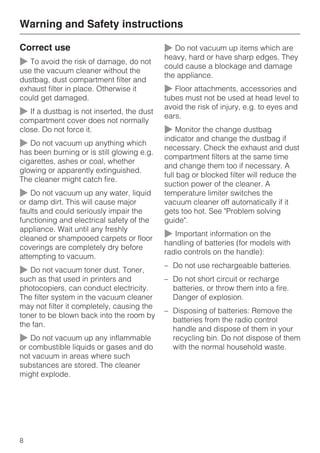 Correct use
~ To avoid the risk of damage, do not
use the vacuum cleaner without the
dustbag, dust compartment filter and
exhaust filter in place. Otherwise it
could get damaged.
~ If a dustbag is not inserted, the dust
compartment cover does not normally
close. Do not force it.
~ Do not vacuum up anything which
has been burning or is still glowing e.g.
cigarettes, ashes or coal, whether
glowing or apparently extinguished.
The cleaner might catch fire.
~ Do not vacuum up any water, liquid
or damp dirt. This will cause major
faults and could seriously impair the
functioning and electrical safety of the
appliance. Wait until any freshly
cleaned or shampooed carpets or floor
coverings are completely dry before
attempting to vacuum.
~ Do not vacuum toner dust. Toner,
such as that used in printers and
photocopiers, can conduct electricity.
The filter system in the vacuum cleaner
may not filter it completely, causing the
toner to be blown back into the room by
the fan.
~ Do not vacuum up any inflammable
or combustible liquids or gases and do
not vacuum in areas where such
substances are stored. The cleaner
might explode.
~ Do not vacuum up items which are
heavy, hard or have sharp edges. They
could cause a blockage and damage
the appliance.
~ Floor attachments, accessories and
tubes must not be used at head level to
avoid the risk of injury, e.g. to eyes and
ears.
~ Monitor the change dustbag
indicator and change the dustbag if
necessary. Check the exhaust and dust
compartment filters at the same time
and change them too if necessary. A
full bag or blocked filter will reduce the
suction power of the cleaner. A
temperature limiter switches the
vacuum cleaner off automatically if it
gets too hot. See "Problem solving
guide".
~ Important information on the
handling of batteries (for models with
radio controls on the handle):
– Do not use rechargeable batteries.
– Do not short circuit or recharge
batteries, or throw them into a fire.
Danger of explosion.
– Disposing of batteries: Remove the
batteries from the radio control
handle and dispose of them in your
recycling bin. Do not dispose of them
with the normal household waste.
Warning and Safety instructions
8
 