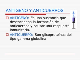 ANTIGENO Y ANTICUERPOS
 ANTIGENO: Es una sustancia que
  desencadena la formación de
  anticuerpos y causar una respuesta
  inmunitaria.
 ANTICUERPO: Son glicoproteínas del
  tipo gamma globulina
 