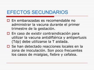 EFECTOS SECUNDARIOS
 En embarazadas es recomendable no
  administrar la vacuna durante el primer
  trimestre de la gestación.
 En caso de existir contraindicación para
  utilizar la vacuna antidiftérica y antipertusis
  (Tdp) debe utilizarse la T aislada.
 Se han detectado reacciones locales en la
  zona de inoculación. Son poco frecuentes
  los casos de mialgias, fiebre y cefalea.
 
