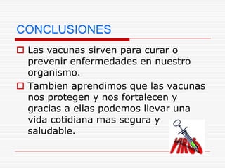 CONCLUSIONES
 Las vacunas sirven para curar o
  prevenir enfermedades en nuestro
  organismo.
 Tambien aprendimos que las vacunas
  nos protegen y nos fortalecen y
  gracias a ellas podemos llevar una
  vida cotidiana mas segura y
  saludable.
 