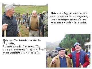 Además logré una meta que superarla no espero, ver amigos ganaderos y a un excelente poeta. Que es Cachimbo el de la Ayuela, hombre cabal y sencillo, que su presencia es un brillo y su palabra una estela. 