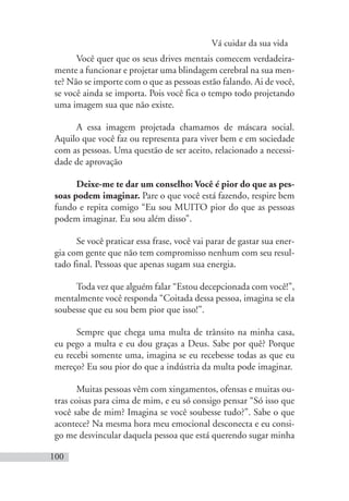 Vá cuidar da sua vida
100
Você quer que os seus drives mentais comecem verdadeira-
mente a funcionar e projetar uma blindagem cerebral na sua men-
te? Não se importe com o que as pessoas estão falando. Ai de você,
se você ainda se importa. Pois você fica o tempo todo projetando
uma imagem sua que não existe.
A essa imagem projetada chamamos de máscara social.
Aquilo que você faz ou representa para viver bem e em sociedade
com as pessoas. Uma questão de ser aceito, relacionado a necessi-
dade de aprovação
Deixe-me te dar um conselho: Você é pior do que as pes-
soas podem imaginar. Pare o que você está fazendo, respire bem
fundo e repita comigo “Eu sou MUITO pior do que as pessoas
podem imaginar. Eu sou além disso”.
Se você praticar essa frase, você vai parar de gastar sua ener-
gia com gente que não tem compromisso nenhum com seu resul-
tado final. Pessoas que apenas sugam sua energia.
Toda vez que alguém falar “Estou decepcionada com você!”,
mentalmente você responda “Coitada dessa pessoa, imagina se ela
soubesse que eu sou bem pior que isso!”.
Sempre que chega uma multa de trânsito na minha casa,
eu pego a multa e eu dou graças a Deus. Sabe por quê? Porque
eu recebi somente uma, imagina se eu recebesse todas as que eu
mereço? Eu sou pior do que a indústria da multa pode imaginar.
Muitas pessoas vêm com xingamentos, ofensas e muitas ou-
tras coisas para cima de mim, e eu só consigo pensar “Só isso que
você sabe de mim? Imagina se você soubesse tudo?”. Sabe o que
acontece? Na mesma hora meu emocional desconecta e eu consi-
go me desvincular daquela pessoa que está querendo sugar minha
 