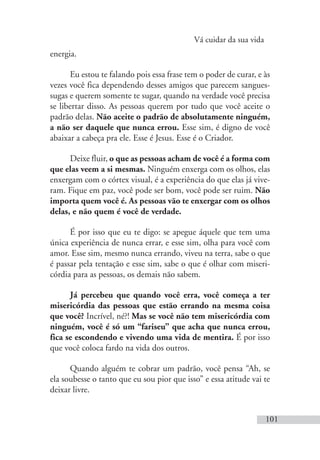 Vá cuidar da sua vida
101
energia.
Eu estou te falando pois essa frase tem o poder de curar, e às
vezes você fica dependendo desses amigos que parecem sangues-
sugas e querem somente te sugar, quando na verdade você precisa
se libertar disso. As pessoas querem por tudo que você aceite o
padrão delas. Não aceite o padrão de absolutamente ninguém,
a não ser daquele que nunca errou. Esse sim, é digno de você
abaixar a cabeça pra ele. Esse é Jesus. Esse é o Criador.
Deixe fluir, o que as pessoas acham de você é a forma com
que elas veem a si mesmas. Ninguém enxerga com os olhos, elas
enxergam com o córtex visual, é a experiência do que elas já vive-
ram. Fique em paz, você pode ser bom, você pode ser ruim. Não
importa quem você é. As pessoas vão te enxergar com os olhos
delas, e não quem é você de verdade.
É por isso que eu te digo: se apegue áquele que tem uma
única experiência de nunca errar, e esse sim, olha para você com
amor. Esse sim, mesmo nunca errando, viveu na terra, sabe o que
é passar pela tentação e esse sim, sabe o que é olhar com miseri-
córdia para as pessoas, os demais não sabem.
Já percebeu que quando você erra, você começa a ter
misericórdia das pessoas que estão errando na mesma coisa
que você? Incrível, né?! Mas se você não tem misericórdia com
ninguém, você é só um “fariseu” que acha que nunca errou,
fica se escondendo e vivendo uma vida de mentira. É por isso
que você coloca fardo na vida dos outros.
Quando alguém te cobrar um padrão, você pensa “Ah, se
ela soubesse o tanto que eu sou pior que isso” e essa atitude vai te
deixar livre.
 