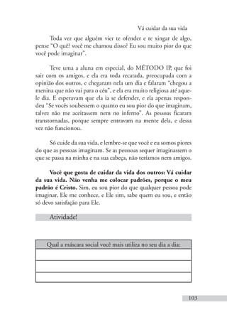 Vá cuidar da sua vida
103
Qual a máscara social você mais utiliza no seu dia a dia:
Toda vez que alguém vier te ofender e te xingar de algo,
pense “O quê? você me chamou disso? Eu sou muito pior do que
você pode imaginar”.
Teve uma a aluna em especial, do MÉTODO IP, que foi
sair com os amigos, e ela era toda recatada, preocupada com a
opinião dos outros, e chegaram nela um dia e falaram “chegou a
menina que não vai para o céu”, e ela era muito religiosa até aque-
le dia. E esperavam que ela ia se defender, e ela apenas respon-
deu “Se vocês soubessem o quanto eu sou pior do que imaginam,
talvez não me aceitassem nem no inferno”. As pessoas ficaram
transtornadas, porque sempre entravam na mente dela, e dessa
vez não funcionou.
Só cuide da sua vida, e lembre-se que você e eu somos piores
do que as pessoas imaginam. Se as pesssoas sequer imaginassem o
que se passa na minha e na sua cabeça, não teríamos nem amigos.
Você que gosta de cuidar da vida dos outros: Vá cuidar
da sua vida. Não venha me colocar padrões, porque o meu
padrão é Cristo. Sim, eu sou pior do que qualquer pessoa pode
imaginar, Ele me conhece, e Ele sim, sabe quem eu sou, e então
só devo satisfação para Ele.
Atividade!
 