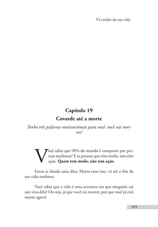 Vá cuidar da sua vida
105
Capítulo 19
Covarde até a morte
Tenho três palavras motivacionais para você: você vai mor-
rer!
V
ocê sabia que 98% do mundo é composto por pes-
soas medrosas? E as pessoas que têm medo, não têm
ação. Quem tem medo, não tem ação.
Estou te dando uma dica: Morra com isso, vá até o fim da
sua vida medroso.
Você sabia que a vida é uma aventura em que ninguém vai
sair vivo dela? Ou seja, já que você vai morrer, por que você já está
morto agora?
 