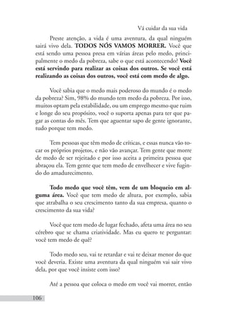 Vá cuidar da sua vida
106
Preste atenção, a vida é uma aventura, da qual ninguém
sairá vivo dela. TODOS NÓS VAMOS MORRER. Você que
está sendo uma pessoa presa em várias áreas pelo medo, princi-
palmente o medo da pobreza, sabe o que está acontecendo? Você
está servindo para realizar as coisas dos outros. Se você está
realizando as coisas dos outros, você está com medo de algo.
Você sabia que o medo mais poderoso do mundo é o medo
da pobreza? Sim, 98% do mundo tem medo da pobreza. Por isso,
muitos optam pela estabilidade, ou um emprego mesmo que ruim
e longe do seu propósito, você o suporta apenas para ter que pa-
gar as contas do mês. Tem que aguentar sapo de gente ignorante,
tudo porque tem medo.
Tem pessoas que têm medo de críticas, e essas nunca vão to-
car os próprios projetos, e não vão avançar. Tem gente que morre
de medo de ser rejeitado e por isso aceita a primeira pessoa que
abraçou ela. Tem gente que tem medo de envelhecer e vive fugin-
do do amadurecimento.
Todo medo que você têm, vem de um bloqueio em al-
guma área. Você que tem medo de altura, por exemplo, sabia
que atrabalha o seu crescimento tanto da sua empresa, quanto o
crescimento da sua vida?
Você que tem medo de lugar fechado, afeta uma área no seu
cérebro que se chama criatividade. Mas eu quero te perguntar:
você tem medo de quê?
Todo medo seu, vai te retardar e vai te deixar menor do que
você deveria. Existe uma aventura da qual ninguém vai sair vivo
dela, por que você insiste com isso?
Até a pessoa que coloca o medo em você vai morrer, então
 