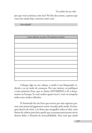 Vá cuidar da sua vida
107
por que você continua com isso? No fim das contas, a pessoa que
você tem medo hoje, morrerá como você.
Atividade!
Liste abaixo os seus 10 maiores medos
Coloque algo na sua cabeça, o medo é um bloqueador ri-
dículo e eu sei onde ele começou. Por esse motivo, eu publiquei
o meu primeiro livro, que se chama ANTIMEDO e fiz o lança-
mento na Europa. Se você souber quem você é, você vai atropelar
todos esses medos ridículos.
O Antimedo foi um livro que escrevi por não suportar pes-
soas com potencial gigantesco serem travadas pelo medo. Eu bus-
quei dentro de mim, e na fonte que mergulho todos os dias, uma
forma de colocar para fora aquilo que as pessoas precisavam ativar
dentro delas: a fórmula da invencibilidade. Para você que ainda
 