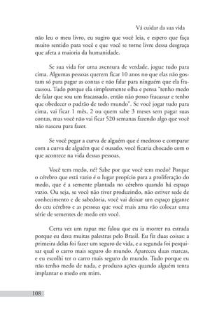 Vá cuidar da sua vida
108
não leu o meu livro, eu sugiro que você leia, e espero que faça
muito sentido para você e que você se torne livre dessa desgraça
que afeta a maioria da humanidade.
Se sua vida for uma aventura de verdade, jogue tudo para
cima. Algumas pessoas querem ficar 10 anos no que elas não gos-
tam só para pagar as contas e não falar para ninguém que ela fra-
cassou. Tudo porque ela simplesmente olha e pensa “tenho medo
de falar que sou um fracassado, então não posso fracassar e tenho
que obedecer o padrão de todo mundo”. Se você jogar tudo para
cima, vai ficar 1 mês, 2 ou quem sabe 3 meses sem pagar suas
contas, mas você não vai ficar 520 semanas fazendo algo que você
não nasceu para fazer.
Se você pegar a curva de alguém que é medroso e comparar
com a curva de alguém que é ousado, você ficaria chocado com o
que acontece na vida dessas pessoas.
Você tem medo, né? Sabe por que você tem medo? Porque
o cérebro que está vazio é o lugar propício para a proliferação do
medo, que é a semente plantada no cérebro quando há espaço
vazio. Ou seja, se você não tiver produzindo, não estiver sede de
conhecimento e de sabedoria, você vai deixar um espaço gigante
do ceu cérebro e as pessoas que você mais ama vão colocar uma
série de sementes de medo em você.
Certa vez um rapaz me falou que eu ia morrer na estrada
porque eu dava muitas palestras pelo Brasil. Eu fiz duas coisas: a
primeira delas foi fazer um seguro de vida, e a segunda foi pesqui-
sar qual o carro mais seguro do mundo. Apareceu duas marcas,
e eu escolhi ter o carro mais seguro do mundo. Tudo porque eu
não tenho medo de nada, e produzo ações quando alguém tenta
implantar o medo em mim.
 